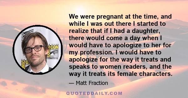 We were pregnant at the time, and while I was out there I started to realize that if I had a daughter, there would come a day when I would have to apologize to her for my profession. I would have to apologize for the