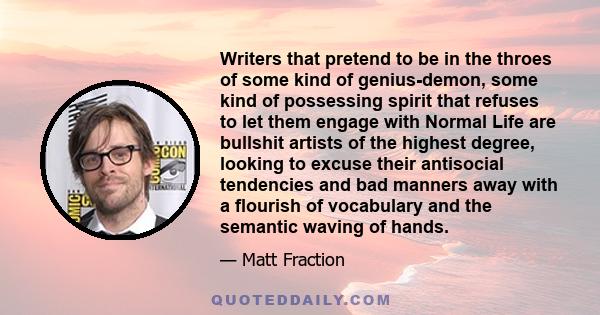 Writers that pretend to be in the throes of some kind of genius-demon, some kind of possessing spirit that refuses to let them engage with Normal Life are bullshit artists of the highest degree, looking to excuse their