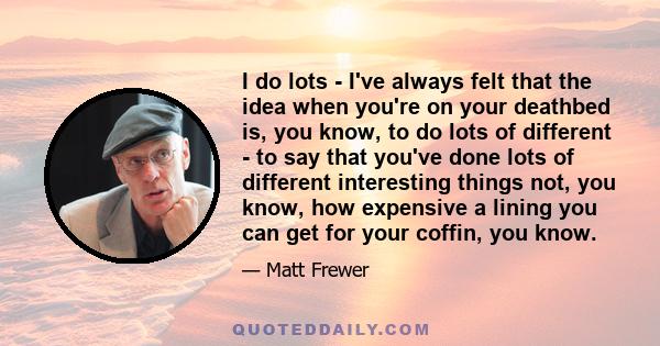 I do lots - I've always felt that the idea when you're on your deathbed is, you know, to do lots of different - to say that you've done lots of different interesting things not, you know, how expensive a lining you can