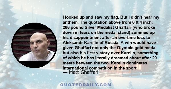 I looked up and saw my flag. But I didn't hear my anthem. The quotation above from 6 ft 4 inch, 286 pound Silver Medalist Ghaffari (who broke down in tears on the medal stand) summed up his disappointment after an