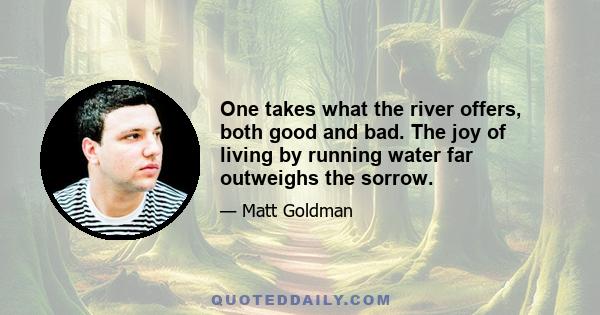 One takes what the river offers, both good and bad. The joy of living by running water far outweighs the sorrow.