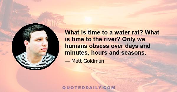 What is time to a water rat? What is time to the river? Only we humans obsess over days and minutes, hours and seasons.