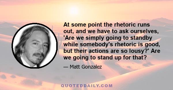 At some point the rhetoric runs out, and we have to ask ourselves, 'Are we simply going to standby while somebody's rhetoric is good, but their actions are so lousy?' Are we going to stand up for that?