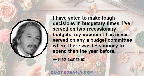 I have voted to make tough decisions in budgetary times, I've served on two recessionary budgets, my opponent has never served on any a budget committee where there was less money to spend than the year before.