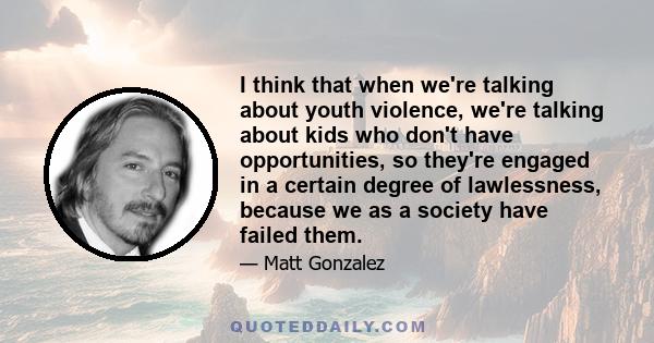 I think that when we're talking about youth violence, we're talking about kids who don't have opportunities, so they're engaged in a certain degree of lawlessness, because we as a society have failed them.