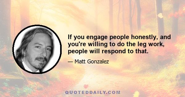 If you engage people honestly, and you're willing to do the leg work, people will respond to that.