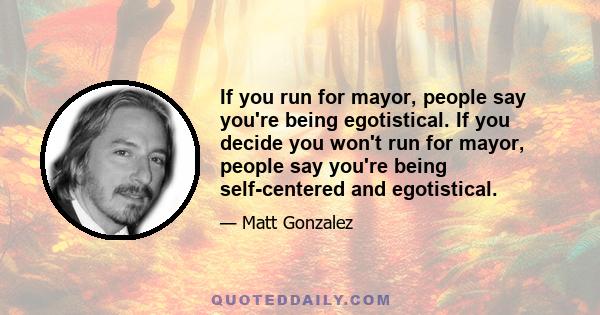 If you run for mayor, people say you're being egotistical. If you decide you won't run for mayor, people say you're being self-centered and egotistical.