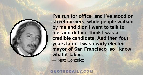 I've run for office, and I've stood on street corners, while people walked by me and didn't want to talk to me, and did not think I was a credible candidate. And then four years later, I was nearly elected mayor of San