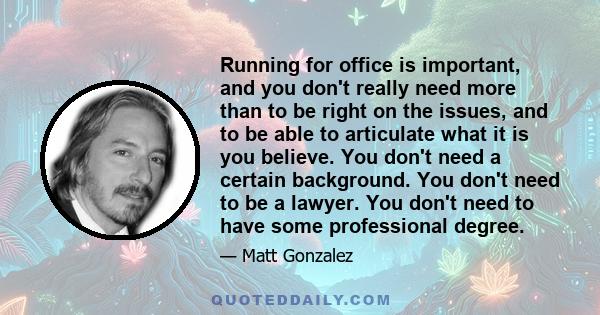 Running for office is important, and you don't really need more than to be right on the issues, and to be able to articulate what it is you believe. You don't need a certain background. You don't need to be a lawyer.