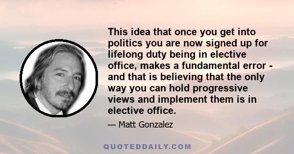 This idea that once you get into politics you are now signed up for lifelong duty being in elective office, makes a fundamental error - and that is believing that the only way you can hold progressive views and