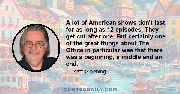 A lot of American shows don't last for as long as 12 episodes. They get cut after one. But certainly one of the great things about The Office in particular was that there was a beginning, a middle and an end.