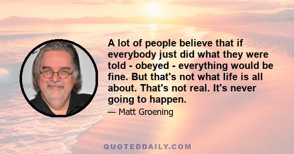 A lot of people believe that if everybody just did what they were told - obeyed - everything would be fine. But that's not what life is all about. That's not real. It's never going to happen.