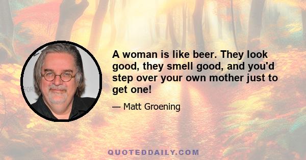 A woman is like beer. They look good, they smell good, and you'd step over your own mother just to get one!