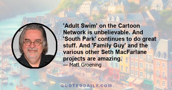 'Adult Swim' on the Cartoon Network is unbelievable. And 'South Park' continues to do great stuff. And 'Family Guy' and the various other Seth MacFarlane projects are amazing.