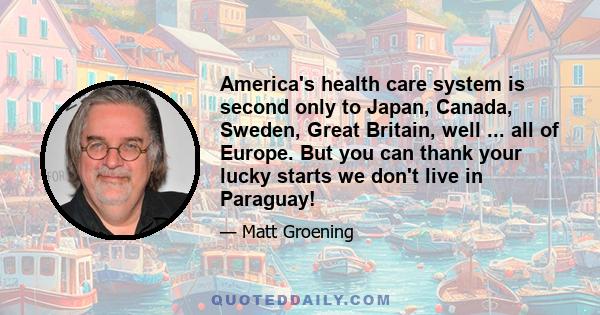 America's health care system is second only to Japan, Canada, Sweden, Great Britain, well ... all of Europe. But you can thank your lucky starts we don't live in Paraguay!