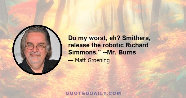 Do my worst, eh? Smithers, release the robotic Richard Simmons. --Mr. Burns