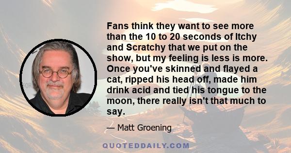 Fans think they want to see more than the 10 to 20 seconds of Itchy and Scratchy that we put on the show, but my feeling is less is more. Once you've skinned and flayed a cat, ripped his head off, made him drink acid