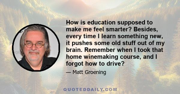 How is education supposed to make me feel smarter? Besides, every time I learn something new, it pushes some old stuff out of my brain. Remember when I took that home winemaking course, and I forgot how to drive?