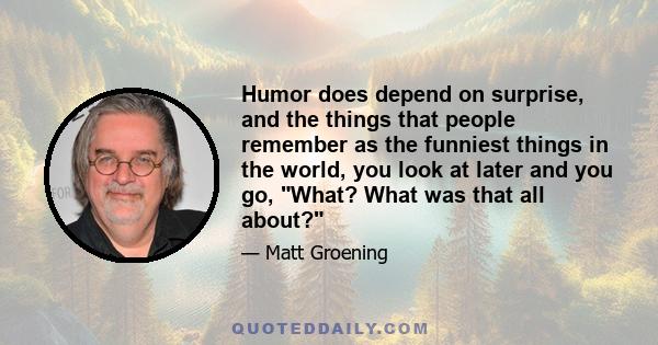 Humor does depend on surprise, and the things that people remember as the funniest things in the world, you look at later and you go, What? What was that all about?