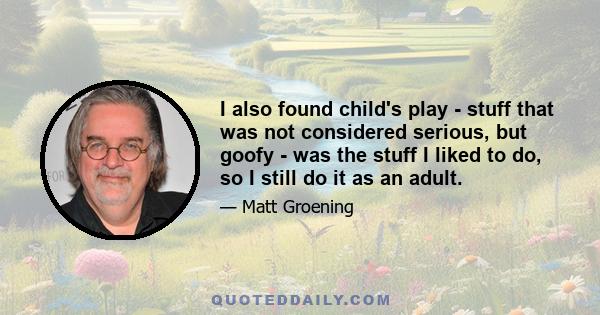 I also found child's play - stuff that was not considered serious, but goofy - was the stuff I liked to do, so I still do it as an adult.