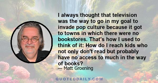 I always thought that television was the way to go in my goal to invade pop culture because it got to towns in which there were no bookstores. That's how I used to think of it: How do I reach kids who not only don't