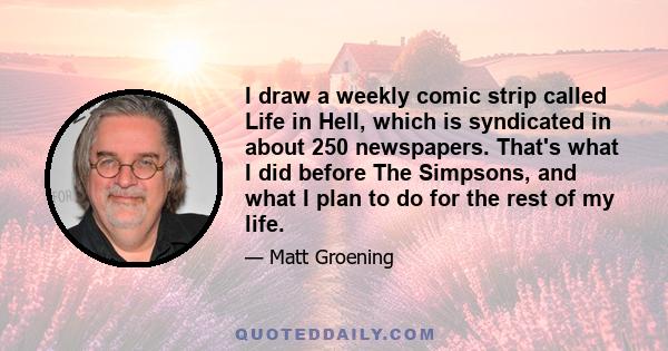 I draw a weekly comic strip called Life in Hell, which is syndicated in about 250 newspapers. That's what I did before The Simpsons, and what I plan to do for the rest of my life.