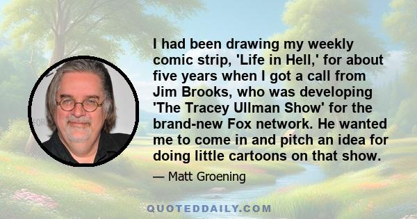 I had been drawing my weekly comic strip, 'Life in Hell,' for about five years when I got a call from Jim Brooks, who was developing 'The Tracey Ullman Show' for the brand-new Fox network. He wanted me to come in and