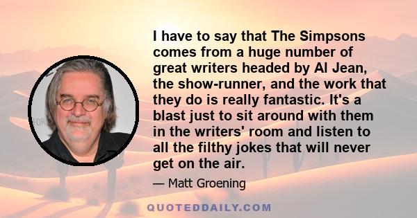 I have to say that The Simpsons comes from a huge number of great writers headed by Al Jean, the show-runner, and the work that they do is really fantastic. It's a blast just to sit around with them in the writers' room 