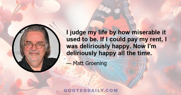 I judge my life by how miserable it used to be. If I could pay my rent, I was deliriously happy. Now I'm deliriously happy all the time.