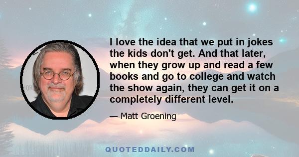 I love the idea that we put in jokes the kids don't get. And that later, when they grow up and read a few books and go to college and watch the show again, they can get it on a completely different level.