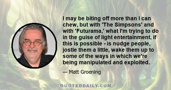 I may be biting off more than I can chew, but with 'The Simpsons' and with 'Futurama,' what I'm trying to do in the guise of light entertainment, if this is possible - is nudge people, jostle them a little, wake them up 