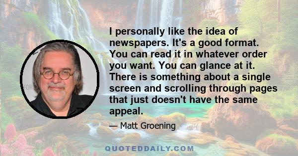 I personally like the idea of newspapers. It's a good format. You can read it in whatever order you want. You can glance at it. There is something about a single screen and scrolling through pages that just doesn't have 