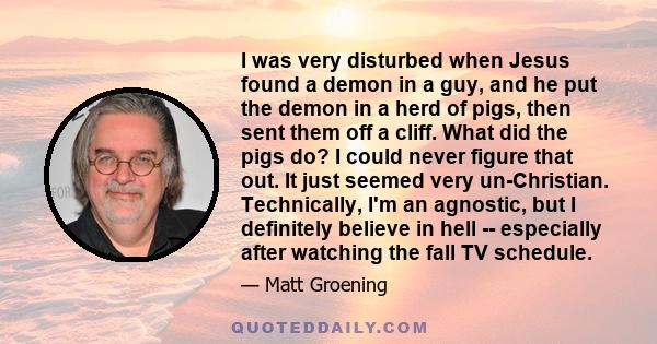 I was very disturbed when Jesus found a demon in a guy, and he put the demon in a herd of pigs, then sent them off a cliff. What did the pigs do? I could never figure that out. It just seemed very un-Christian.