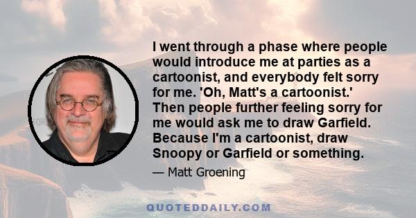 I went through a phase where people would introduce me at parties as a cartoonist, and everybody felt sorry for me. 'Oh, Matt's a cartoonist.' Then people further feeling sorry for me would ask me to draw Garfield.