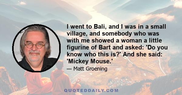 I went to Bali, and I was in a small village, and somebody who was with me showed a woman a little figurine of Bart and asked: 'Do you know who this is?' And she said: 'Mickey Mouse.'