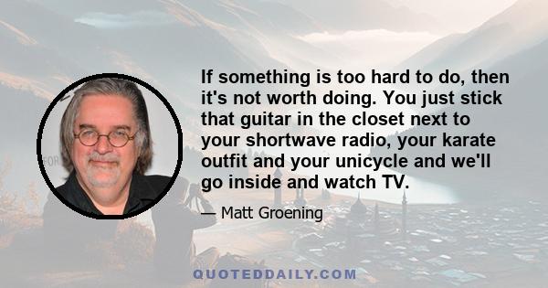 If something is too hard to do, then it's not worth doing. You just stick that guitar in the closet next to your shortwave radio, your karate outfit and your unicycle and we'll go inside and watch TV.