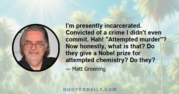 I'm presently incarcerated. Convicted of a crime I didn't even commit. Hah! Attempted murder? Now honestly, what is that? Do they give a Nobel prize for attempted chemistry? Do they?