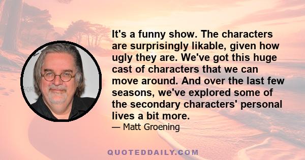 It's a funny show. The characters are surprisingly likable, given how ugly they are. We've got this huge cast of characters that we can move around. And over the last few seasons, we've explored some of the secondary