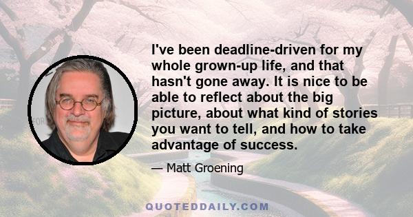 I've been deadline-driven for my whole grown-up life, and that hasn't gone away. It is nice to be able to reflect about the big picture, about what kind of stories you want to tell, and how to take advantage of success.