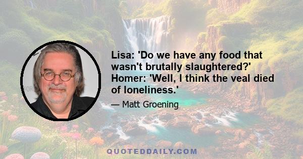 Lisa: 'Do we have any food that wasn't brutally slaughtered?' Homer: 'Well, I think the veal died of loneliness.'