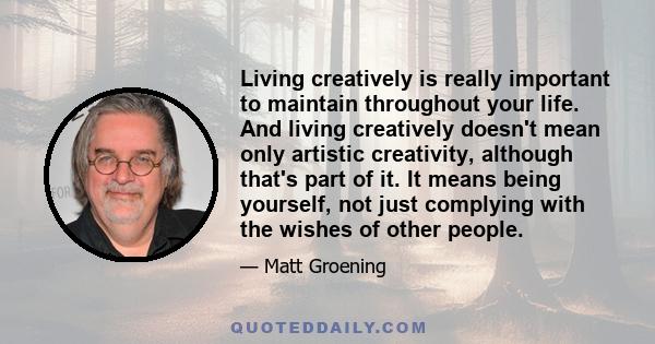 Living creatively is really important to maintain throughout your life. And living creatively doesn't mean only artistic creativity, although that's part of it. It means being yourself, not just complying with the