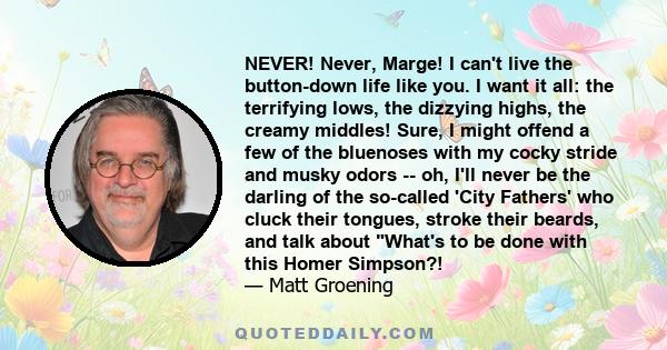 NEVER! Never, Marge! I can't live the button-down life like you. I want it all: the terrifying lows, the dizzying highs, the creamy middles! Sure, I might offend a few of the bluenoses with my cocky stride and musky