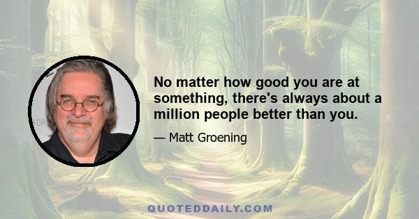 No matter how good you are at something, there's always about a million people better than you.