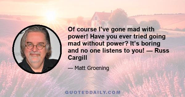 Of course I’ve gone mad with power! Have you ever tried going mad without power? It’s boring and no one listens to you! — Russ Cargill