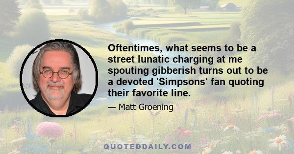 Oftentimes, what seems to be a street lunatic charging at me spouting gibberish turns out to be a devoted 'Simpsons' fan quoting their favorite line.