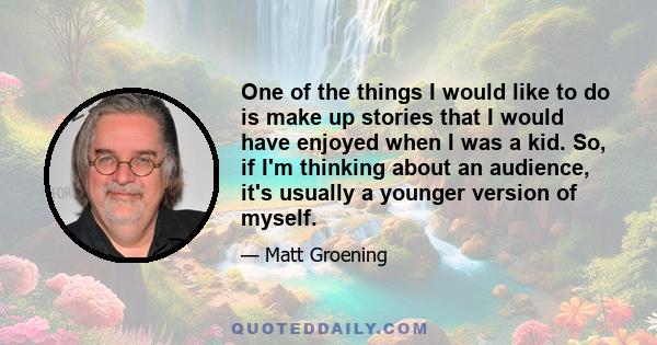 One of the things I would like to do is make up stories that I would have enjoyed when I was a kid. So, if I'm thinking about an audience, it's usually a younger version of myself.