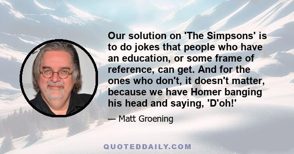 Our solution on 'The Simpsons' is to do jokes that people who have an education, or some frame of reference, can get. And for the ones who don't, it doesn't matter, because we have Homer banging his head and saying,