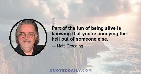 Part of the fun of being alive is knowing that you're annoying the hell out of someone else.