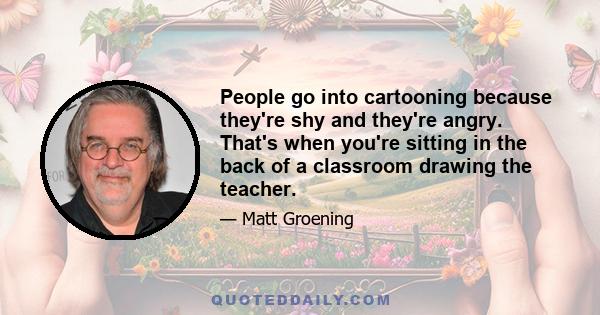 People go into cartooning because they're shy and they're angry. That's when you're sitting in the back of a classroom drawing the teacher.