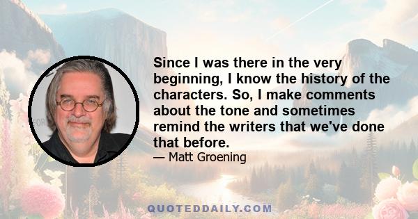 Since I was there in the very beginning, I know the history of the characters. So, I make comments about the tone and sometimes remind the writers that we've done that before.